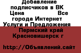 Добавление подписчиков в ВК › Цена ­ 5000-10000 - Все города Интернет » Услуги и Предложения   . Пермский край,Красновишерск г.